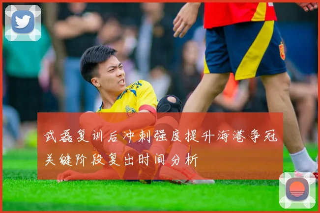武磊复训后冲刺强度提升海港争冠关键阶段复出时间分析