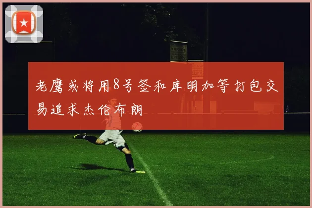 老鹰或将用8号签和库明加等打包交易追求杰伦布朗