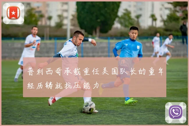 普利西奇承载重任美国队长的童年经历铸就抗压能力