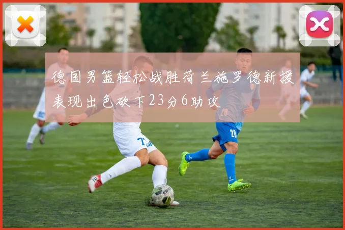 德国男篮轻松战胜荷兰施罗德新援表现出色砍下23分6助攻