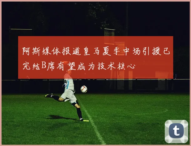 阿斯媒体报道皇马夏季中场引援已完结B席有望成为技术核心