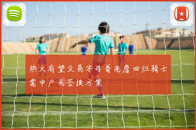 热火有望交易字母哥老詹回归骑士需中产或签换方案