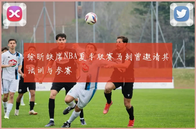徐昕缺席NBA夏季联赛马刺曾邀请其试训与参赛
