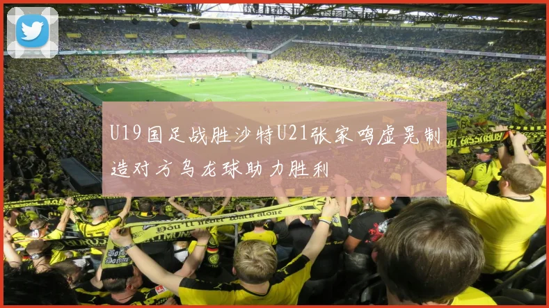 U19国足战胜沙特U21张家鸣虚晃制造对方乌龙球助力胜利