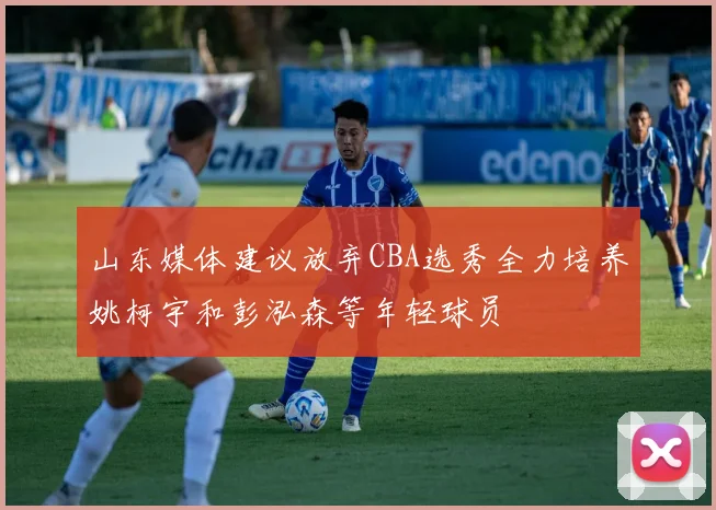 山东媒体建议放弃CBA选秀全力培养姚柯宇和彭泓森等年轻球员