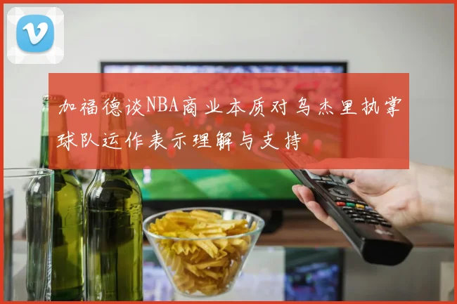 加福德谈NBA商业本质对乌杰里执掌球队运作表示理解与支持