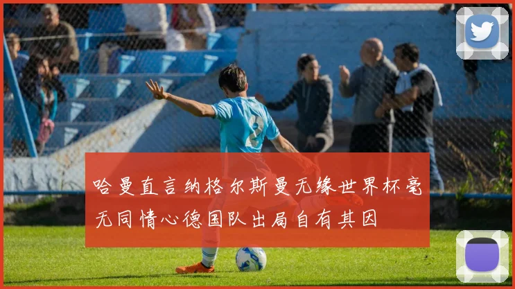 哈曼直言纳格尔斯曼无缘世界杯毫无同情心德国队出局自有其因