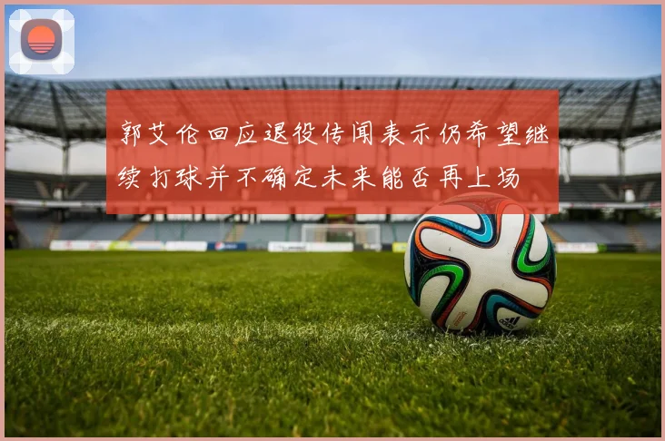 郭艾伦回应退役传闻表示仍希望继续打球并不确定未来能否再上场