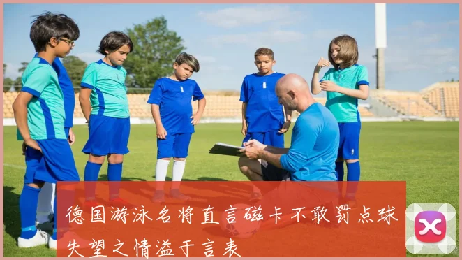 德国游泳名将直言磁卡不敢罚点球失望之情溢于言表