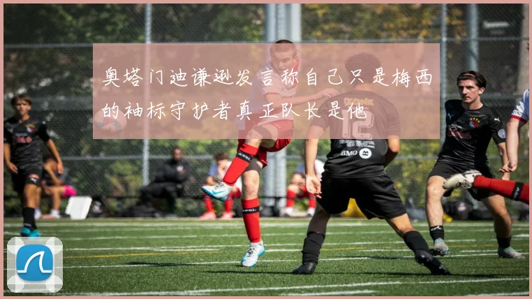 奥塔门迪谦逊发言称自己只是梅西的袖标守护者真正队长是他