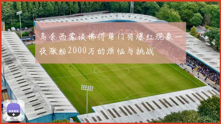乌奈西蒙谈佛得角门将爆红现象一夜涨粉2000万的烦恼与挑战