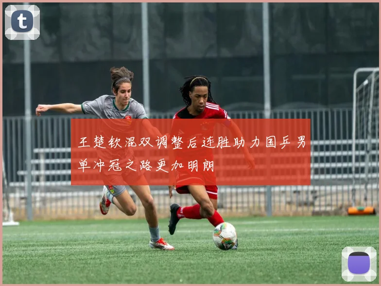 王楚钦混双调整后连胜助力国乒男单冲冠之路更加明朗