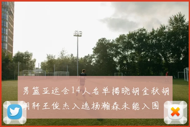 男篮亚运会14人名单揭晓胡金秋胡明轩王俊杰入选杨瀚森未能入围