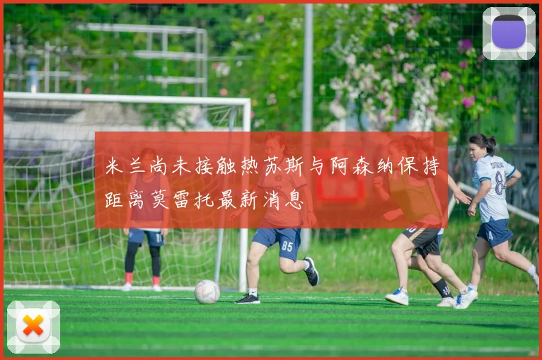 米兰尚未接触热苏斯与阿森纳保持距离莫雷托最新消息