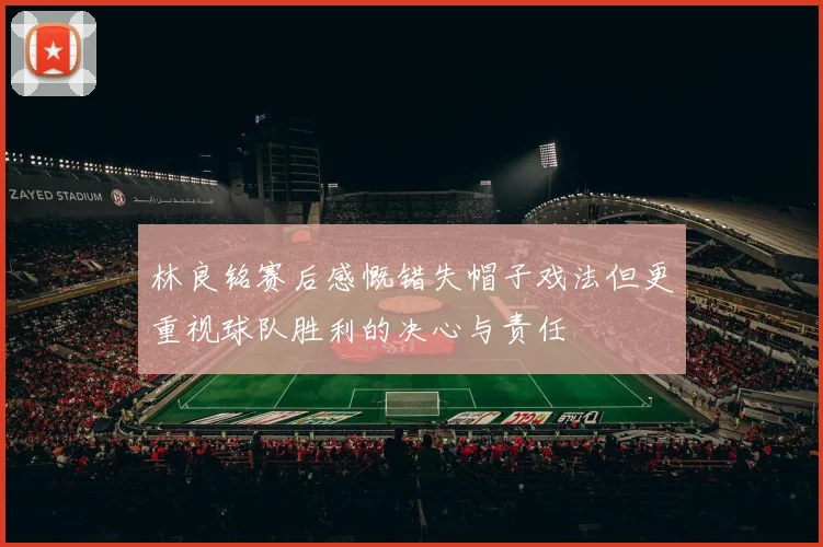 林良铭赛后感慨错失帽子戏法但更重视球队胜利的决心与责任