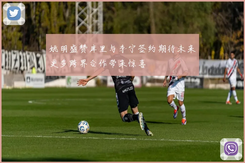 姚明盛赞库里与李宁签约期待未来更多跨界合作带来惊喜