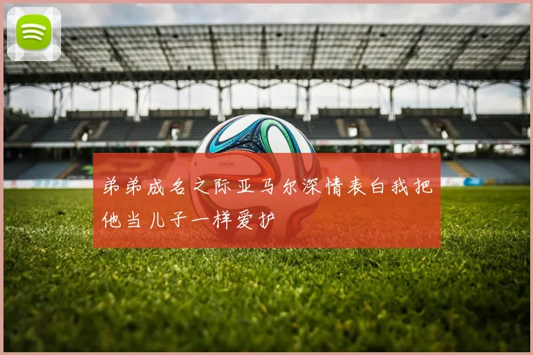 弟弟成名之际亚马尔深情表白我把他当儿子一样爱护