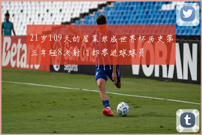 21岁109天的居莱尔成世界杯历史第三年轻8次射门却零进球球员