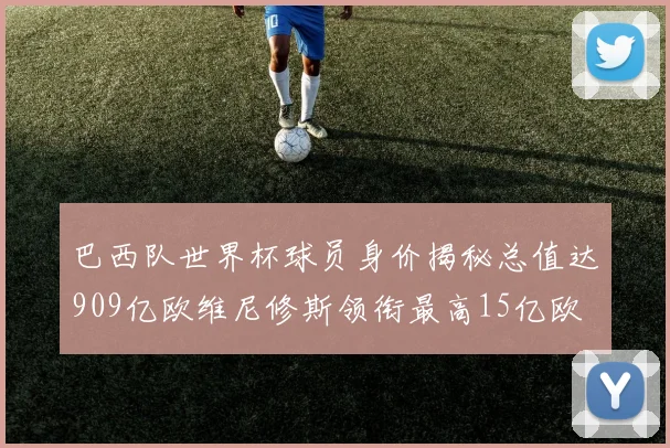 巴西队世界杯球员身价揭秘总值达909亿欧维尼修斯领衔最高15亿欧