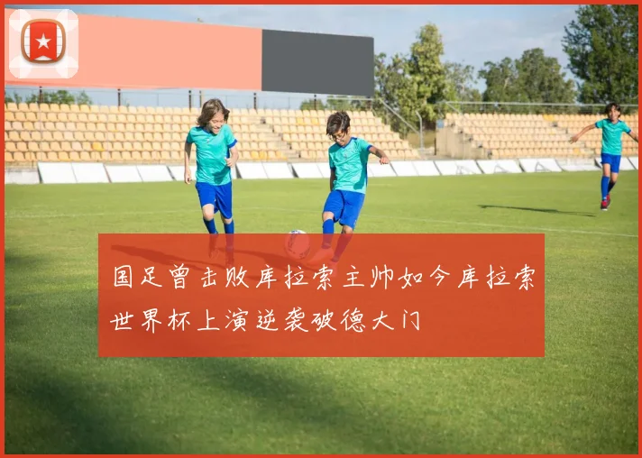 国足曾击败库拉索主帅如今库拉索世界杯上演逆袭破德大门