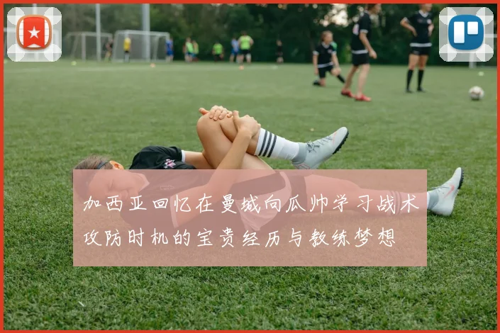 加西亚回忆在曼城向瓜帅学习战术攻防时机的宝贵经历与教练梦想